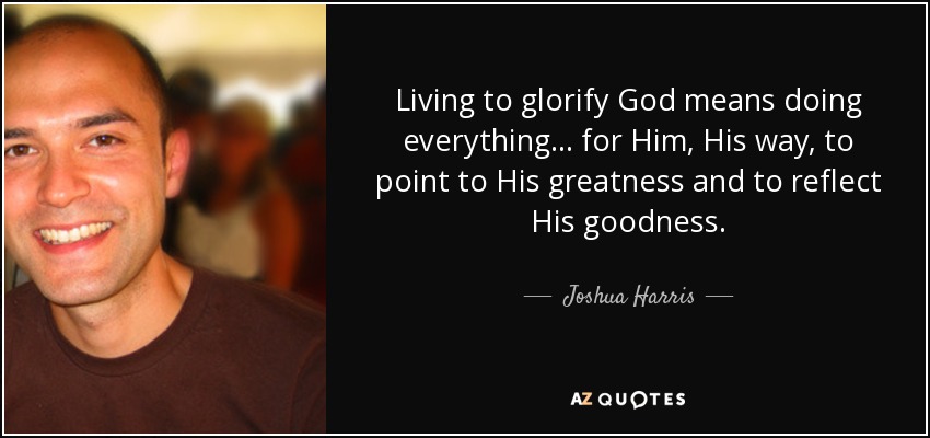 Living to glorify God means doing everything... for Him, His way, to point to His greatness and to reflect His goodness. - Joshua Harris