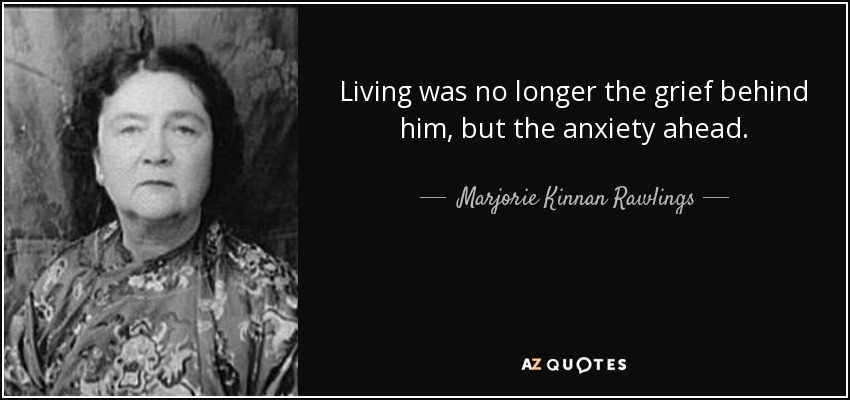 Living was no longer the grief behind him, but the anxiety ahead. - Marjorie Kinnan Rawlings