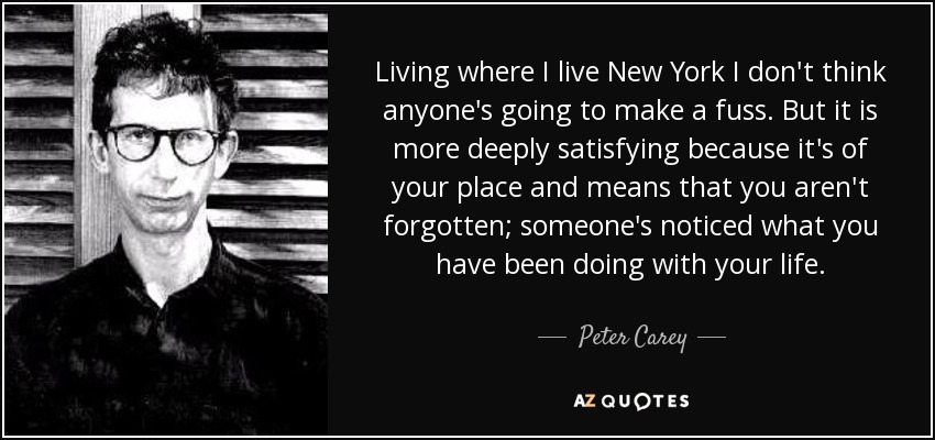 Living where I live New York I don't think anyone's going to make a fuss. But it is more deeply satisfying because it's of your place and means that you aren't forgotten; someone's noticed what you have been doing with your life. - Peter Carey