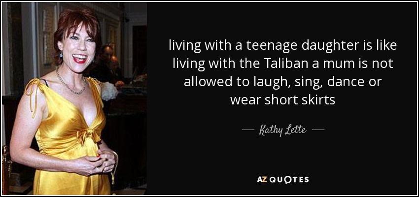 living with a teenage daughter is like living with the Taliban a mum is not allowed to laugh, sing, dance or wear short skirts - Kathy Lette