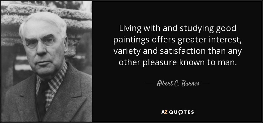 Living with and studying good paintings offers greater interest, variety and satisfaction than any other pleasure known to man. - Albert C. Barnes