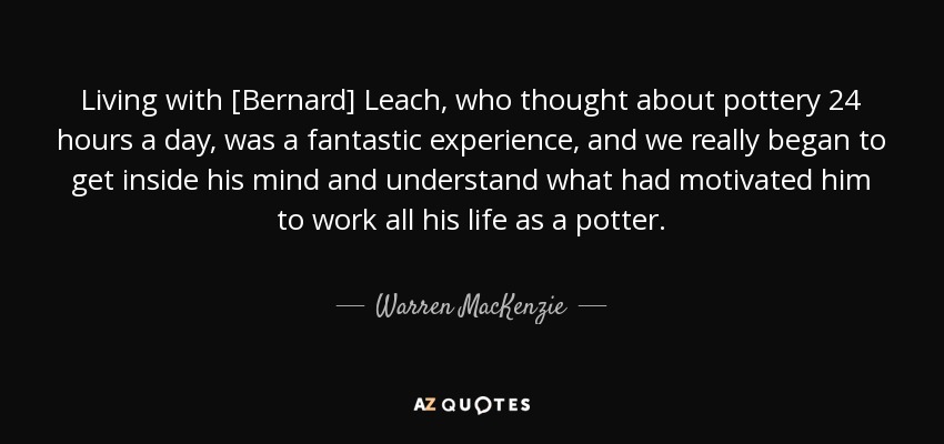 Living with [Bernard] Leach, who thought about pottery 24 hours a day, was a fantastic experience, and we really began to get inside his mind and understand what had motivated him to work all his life as a potter. - Warren MacKenzie
