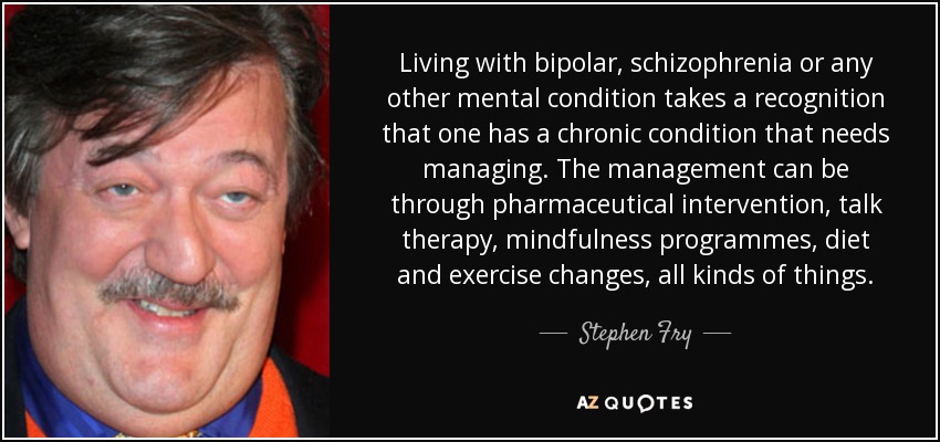 Living with bipolar, schizophrenia or any other mental condition takes a recognition that one has a chronic condition that needs managing. The management can be through pharmaceutical intervention, talk therapy, mindfulness programmes, diet and exercise changes, all kinds of things. - Stephen Fry