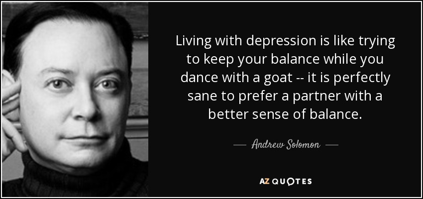 Living with depression is like trying to keep your balance while you dance with a goat -- it is perfectly sane to prefer a partner with a better sense of balance. - Andrew Solomon