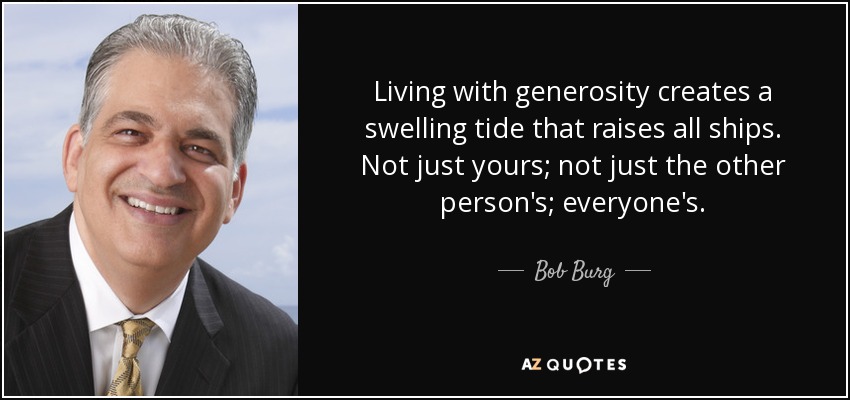 Living with generosity creates a swelling tide that raises all ships. Not just yours; not just the other person's; everyone's. - Bob Burg