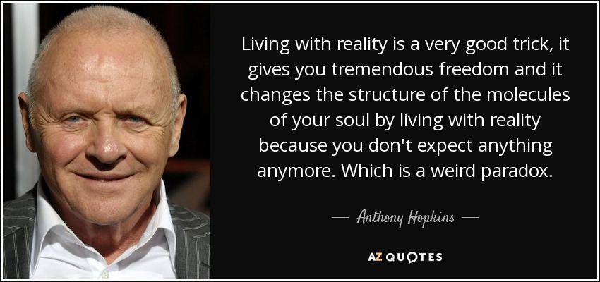 Living with reality is a very good trick, it gives you tremendous freedom and it changes the structure of the molecules of your soul by living with reality because you don't expect anything anymore. Which is a weird paradox. - Anthony Hopkins