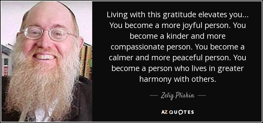 Living with this gratitude elevates you... You become a more joyful person. You become a kinder and more compassionate person. You become a calmer and more peaceful person. You become a person who lives in greater harmony with others. - Zelig Pliskin