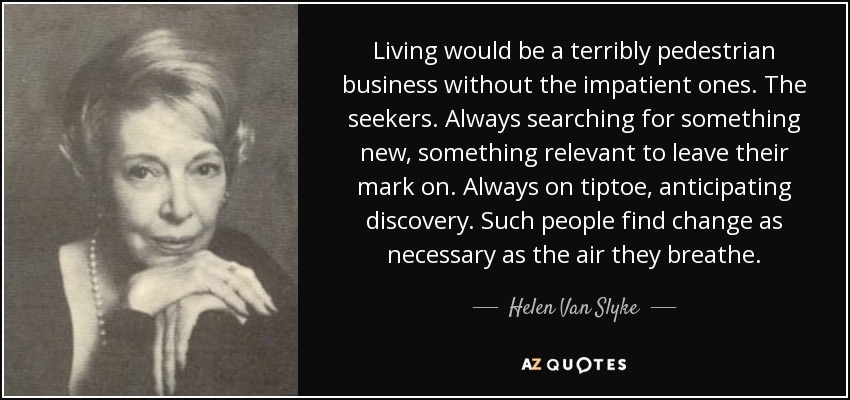 Living would be a terribly pedestrian business without the impatient ones. The seekers. Always searching for something new, something relevant to leave their mark on. Always on tiptoe, anticipating discovery. Such people find change as necessary as the air they breathe. - Helen Van Slyke