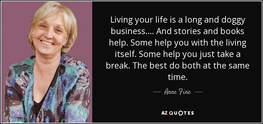 Living your life is a long and doggy business. . . . And stories and books help. Some help you with the living itself. Some help you just take a break. The best do both at the same time. - Anne Fine