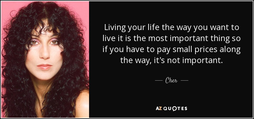 Living your life the way you want to live it is the most important thing so if you have to pay small prices along the way, it's not important. - Cher