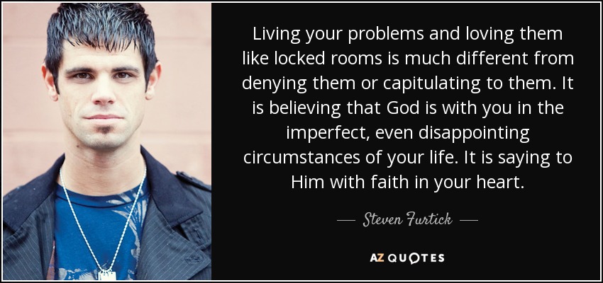 Living your problems and loving them like locked rooms is much different from denying them or capitulating to them. It is believing that God is with you in the imperfect, even disappointing circumstances of your life. It is saying to Him with faith in your heart. - Steven Furtick