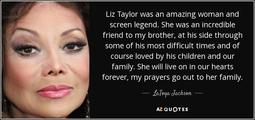 Liz Taylor was an amazing woman and screen legend. She was an incredible friend to my brother, at his side through some of his most difficult times and of course loved by his children and our family. She will live on in our hearts forever, my prayers go out to her family. - LaToya Jackson