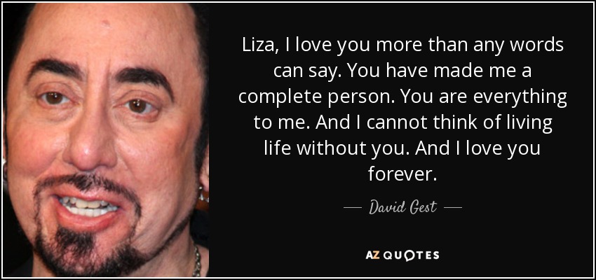 Liza, I love you more than any words can say. You have made me a complete person. You are everything to me. And I cannot think of living life without you. And I love you forever. - David Gest