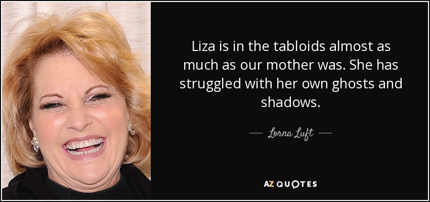 Liza is in the tabloids almost as much as our mother was. She has struggled with her own ghosts and shadows. - Lorna Luft