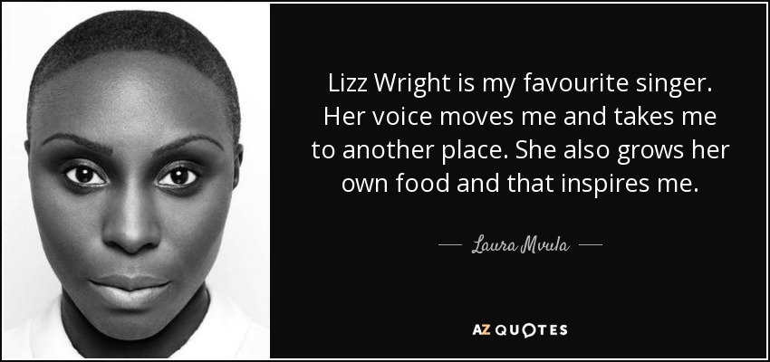 Lizz Wright is my favourite singer. Her voice moves me and takes me to another place. She also grows her own food and that inspires me. - Laura Mvula