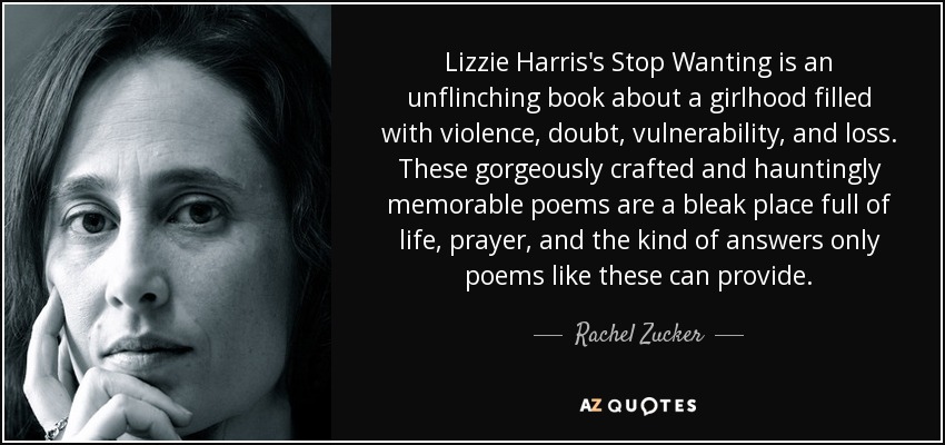 Lizzie Harris's Stop Wanting is an unflinching book about a girlhood filled with violence, doubt, vulnerability, and loss. These gorgeously crafted and hauntingly memorable poems are a bleak place full of life, prayer, and the kind of answers only poems like these can provide. - Rachel Zucker