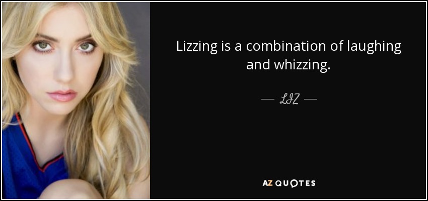 Lizzing is a combination of laughing and whizzing. - LIZ