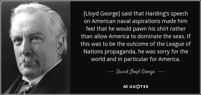[Lloyd George] said that Harding's speech on American naval aspirations made him feel that he would pawn his shirt rather than allow America to dominate the seas. If this was to be the outcome of the League of Nations propaganda, he was sorry for the world and in particular for America. - David Lloyd George