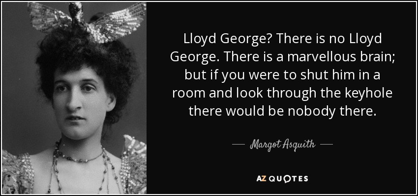 Lloyd George? There is no Lloyd George. There is a marvellous brain; but if you were to shut him in a room and look through the keyhole there would be nobody there. - Margot Asquith
