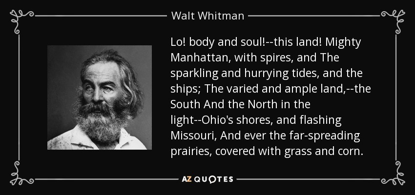 Lo! body and soul!--this land! Mighty Manhattan, with spires, and The sparkling and hurrying tides, and the ships; The varied and ample land,--the South And the North in the light--Ohio's shores, and flashing Missouri, And ever the far-spreading prairies, covered with grass and corn. - Walt Whitman