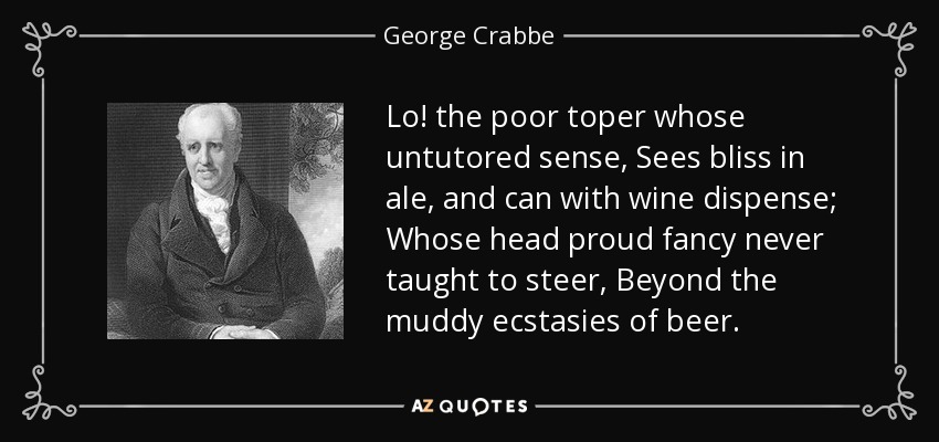 Lo! the poor toper whose untutored sense, Sees bliss in ale, and can with wine dispense; Whose head proud fancy never taught to steer, Beyond the muddy ecstasies of beer. - George Crabbe