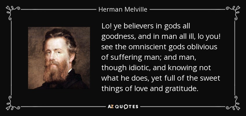 Lo! ye believers in gods all goodness, and in man all ill, lo you! see the omniscient gods oblivious of suffering man; and man, though idiotic, and knowing not what he does, yet full of the sweet things of love and gratitude. - Herman Melville
