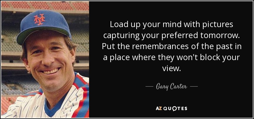 Load up your mind with pictures capturing your preferred tomorrow. Put the remembrances of the past in a place where they won't block your view. - Gary Carter