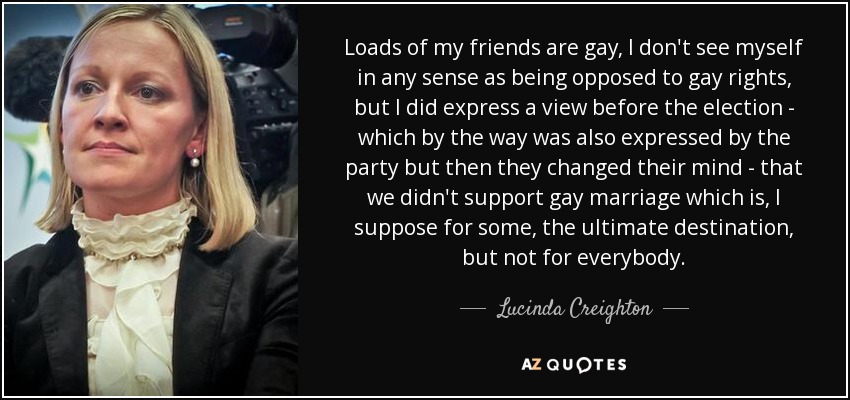 Loads of my friends are gay, I don't see myself in any sense as being opposed to gay rights, but I did express a view before the election - which by the way was also expressed by the party but then they changed their mind - that we didn't support gay marriage which is, I suppose for some, the ultimate destination, but not for everybody. - Lucinda Creighton