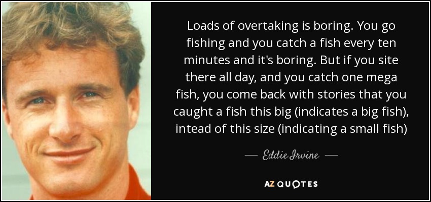 Loads of overtaking is boring. You go fishing and you catch a fish every ten minutes and it's boring. But if you site there all day, and you catch one mega fish, you come back with stories that you caught a fish this big (indicates a big fish), intead of this size (indicating a small fish) - Eddie Irvine