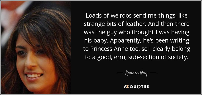 Loads of weirdos send me things, like strange bits of leather. And then there was the guy who thought I was having his baby. Apparently, he's been writing to Princess Anne too, so I clearly belong to a good, erm, sub-section of society. - Konnie Huq