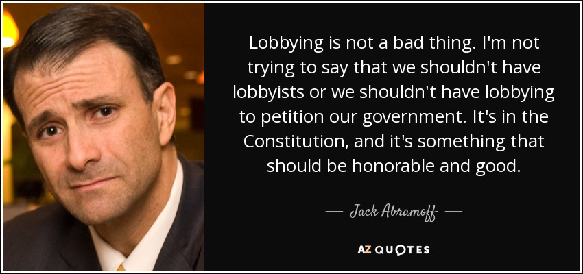 Lobbying is not a bad thing. I'm not trying to say that we shouldn't have lobbyists or we shouldn't have lobbying to petition our government. It's in the Constitution, and it's something that should be honorable and good. - Jack Abramoff