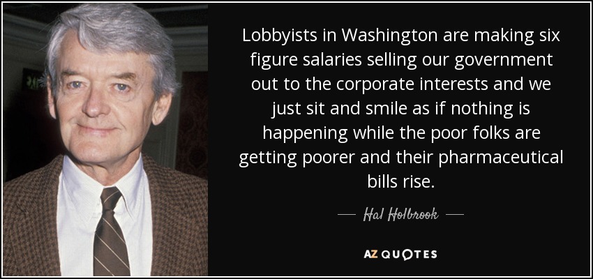 Lobbyists in Washington are making six figure salaries selling our government out to the corporate interests and we just sit and smile as if nothing is happening while the poor folks are getting poorer and their pharmaceutical bills rise. - Hal Holbrook