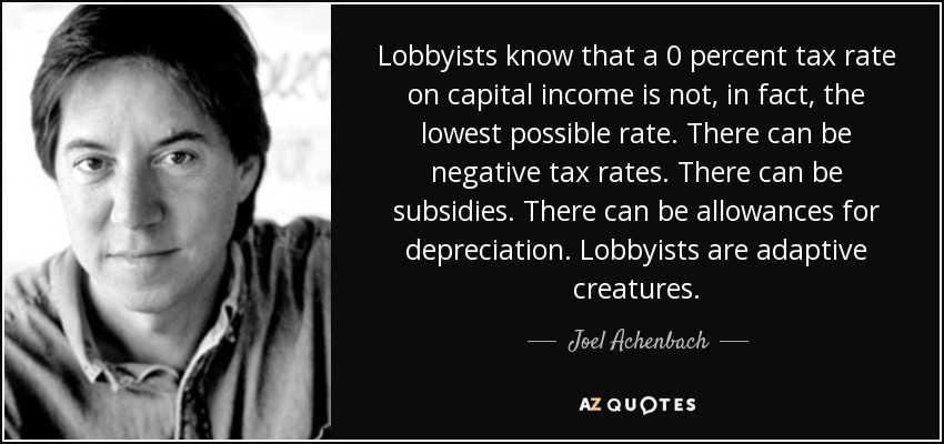 Lobbyists know that a 0 percent tax rate on capital income is not, in fact, the lowest possible rate. There can be negative tax rates. There can be subsidies. There can be allowances for depreciation. Lobbyists are adaptive creatures. - Joel Achenbach
