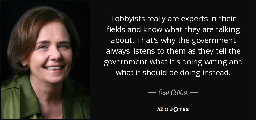 Lobbyists really are experts in their fields and know what they are talking about. That's why the government always listens to them as they tell the government what it's doing wrong and what it should be doing instead. - Gail Collins