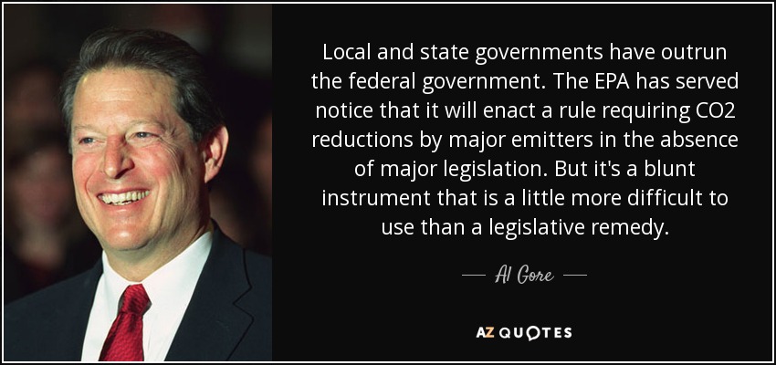 Local and state governments have outrun the federal government. The EPA has served notice that it will enact a rule requiring CO2 reductions by major emitters in the absence of major legislation. But it's a blunt instrument that is a little more difficult to use than a legislative remedy. - Al Gore