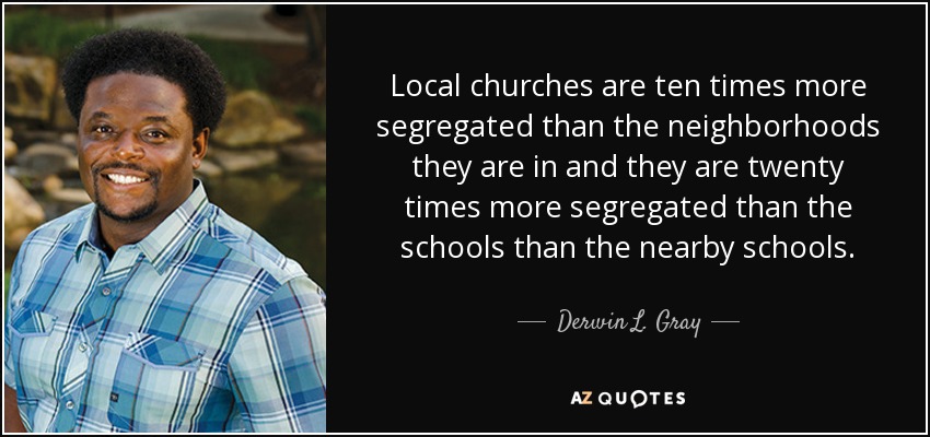 Local churches are ten times more segregated than the neighborhoods they are in and they are twenty times more segregated than the schools than the nearby schools. - Derwin L. Gray