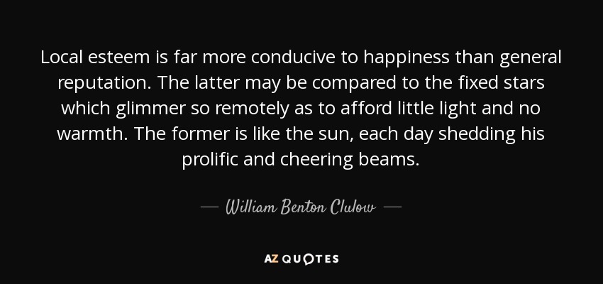 Local esteem is far more conducive to happiness than general reputation. The latter may be compared to the fixed stars which glimmer so remotely as to afford little light and no warmth. The former is like the sun, each day shedding his prolific and cheering beams. - William Benton Clulow