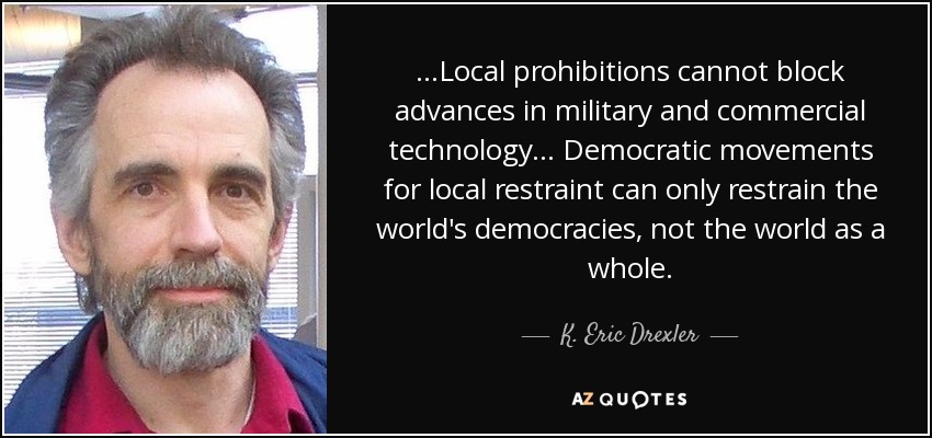 ...Local prohibitions cannot block advances in military and commercial technology... Democratic movements for local restraint can only restrain the world's democracies, not the world as a whole. - K. Eric Drexler