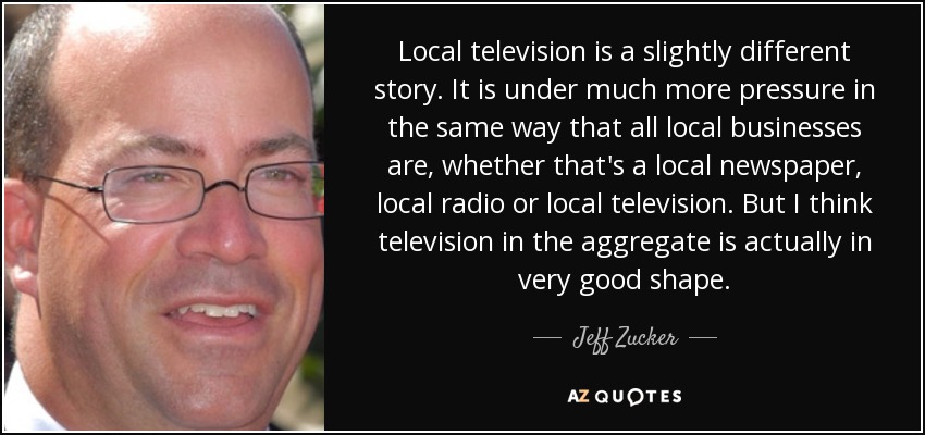 Local television is a slightly different story. It is under much more pressure in the same way that all local businesses are, whether that's a local newspaper, local radio or local television. But I think television in the aggregate is actually in very good shape. - Jeff Zucker