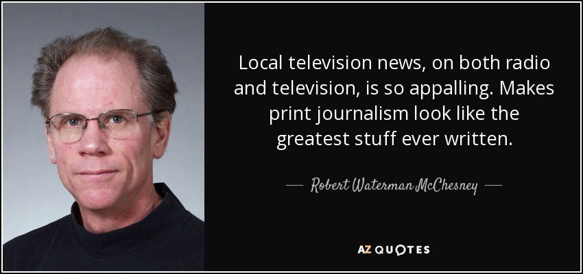 Local television news, on both radio and television, is so appalling. Makes print journalism look like the greatest stuff ever written. - Robert Waterman McChesney