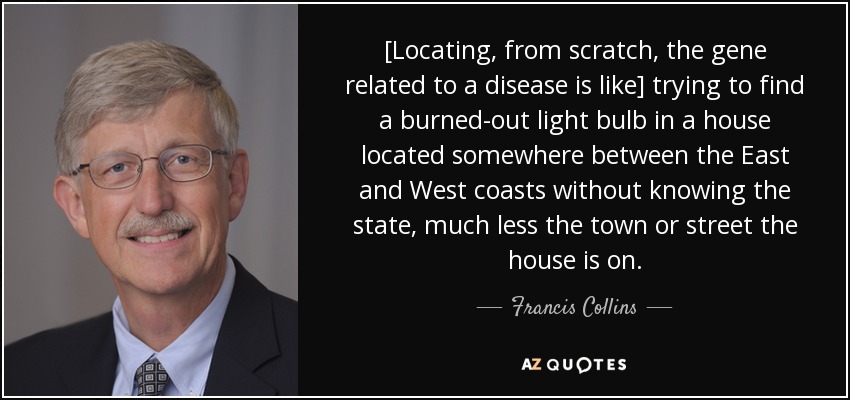 [Locating, from scratch, the gene related to a disease is like] trying to find a burned-out light bulb in a house located somewhere between the East and West coasts without knowing the state, much less the town or street the house is on. - Francis Collins