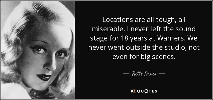 Locations are all tough, all miserable. I never left the sound stage for 18 years at Warners. We never went outside the studio, not even for big scenes. - Bette Davis