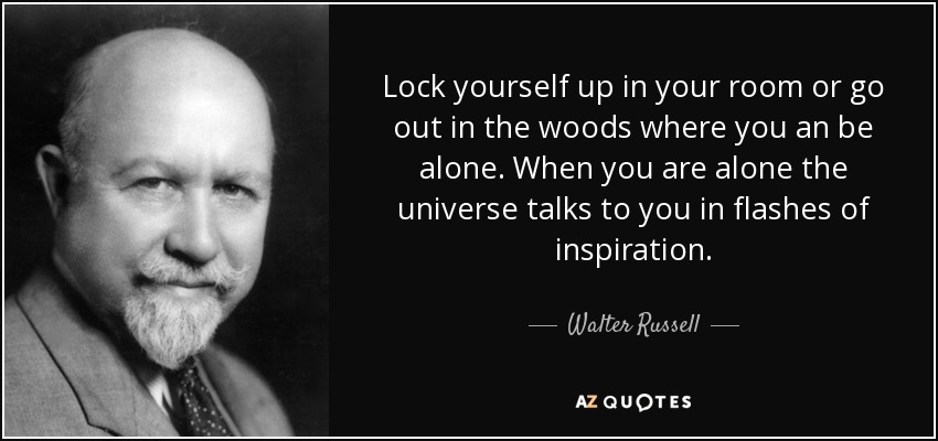 Lock yourself up in your room or go out in the woods where you an be alone. When you are alone the universe talks to you in flashes of inspiration. - Walter Russell