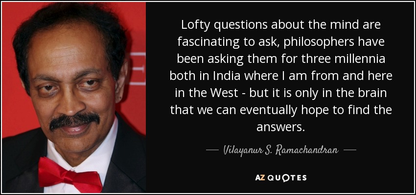 Lofty questions about the mind are fascinating to ask, philosophers have been asking them for three millennia both in India where I am from and here in the West - but it is only in the brain that we can eventually hope to find the answers. - Vilayanur S. Ramachandran