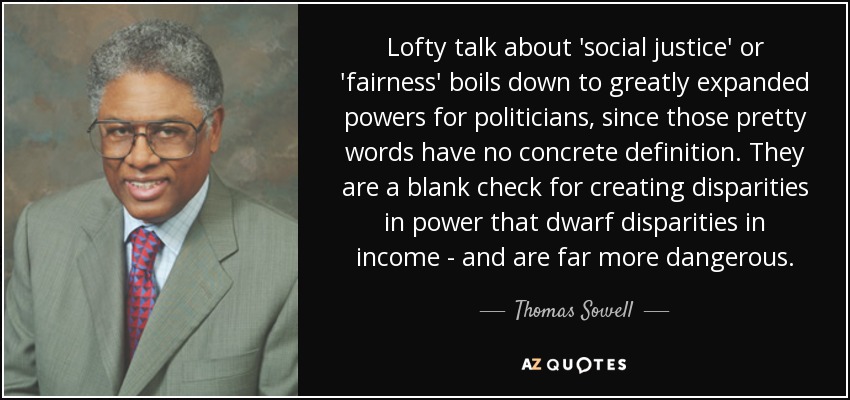 Lofty talk about 'social justice' or 'fairness' boils down to greatly expanded powers for politicians, since those pretty words have no concrete definition. They are a blank check for creating disparities in power that dwarf disparities in income - and are far more dangerous. - Thomas Sowell