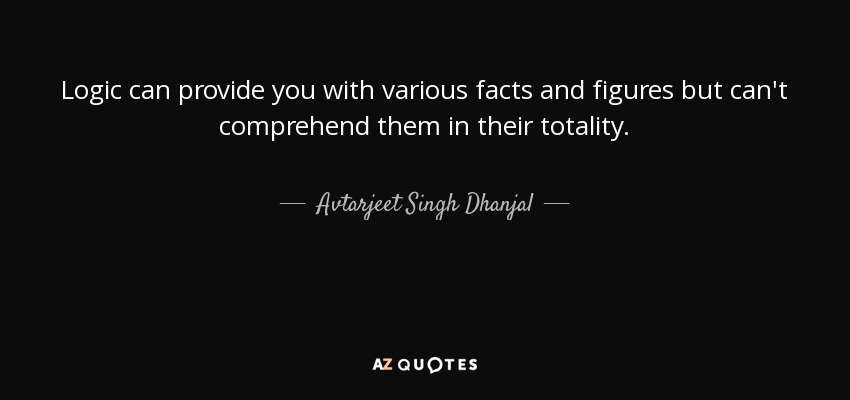 Logic can provide you with various facts and figures but can't comprehend them in their totality. - Avtarjeet Singh Dhanjal