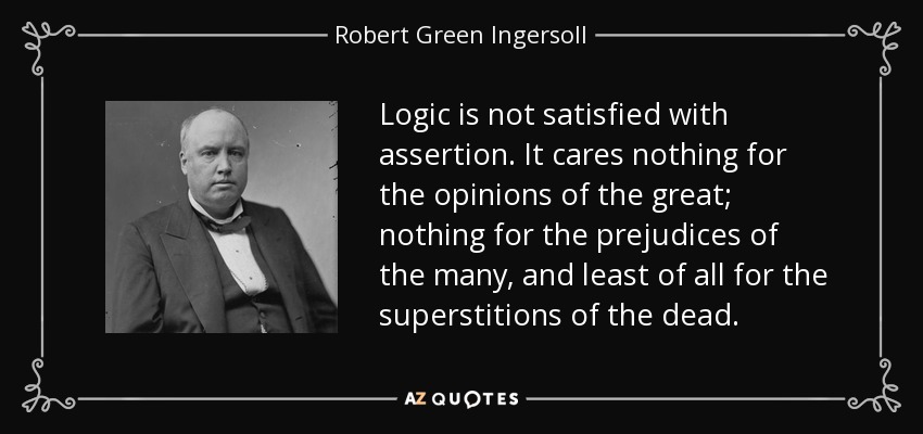 Logic is not satisfied with assertion. It cares nothing for the opinions of the great; nothing for the prejudices of the many, and least of all for the superstitions of the dead. - Robert Green Ingersoll