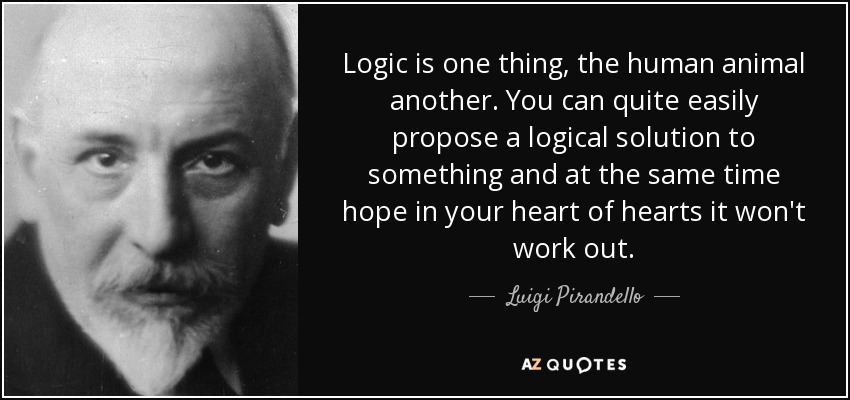Logic is one thing, the human animal another. You can quite easily propose a logical solution to something and at the same time hope in your heart of hearts it won't work out. - Luigi Pirandello
