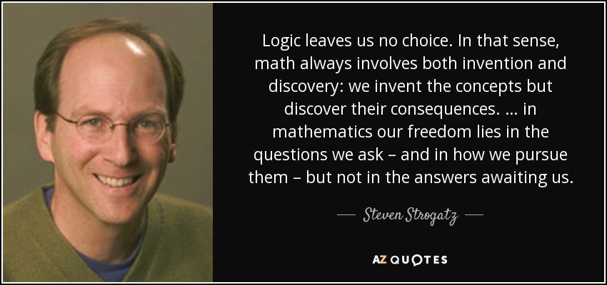 Logic leaves us no choice. In that sense, math always involves both invention and discovery: we invent the concepts but discover their consequences. … in mathematics our freedom lies in the questions we ask – and in how we pursue them – but not in the answers awaiting us. - Steven Strogatz