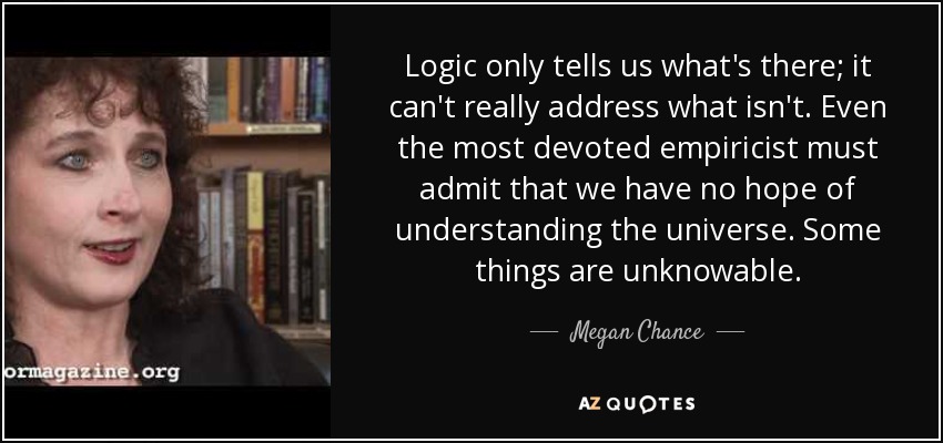 Logic only tells us what's there; it can't really address what isn't. Even the most devoted empiricist must admit that we have no hope of understanding the universe. Some things are unknowable. - Megan Chance